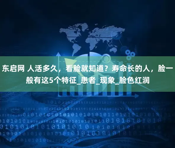 东启网 人活多久，看脸就知道？寿命长的人，脸一般有这5个特征_患者_现象_脸色红润
