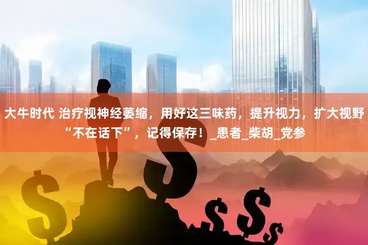 大牛时代 治疗视神经萎缩，用好这三味药，提升视力，扩大视野“不在话下”，记得保存！_患者_柴胡_党参