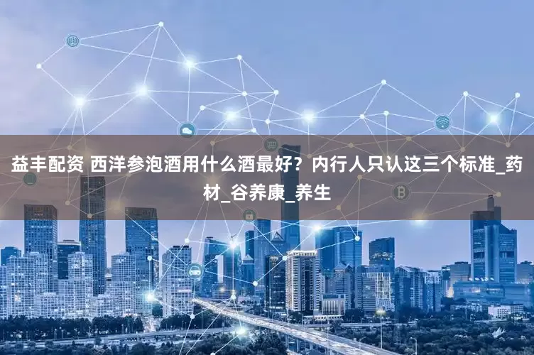 益丰配资 西洋参泡酒用什么酒最好？内行人只认这三个标准_药材_谷养康_养生