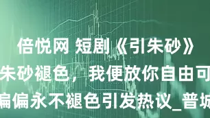 倍悦网 短剧《引朱砂》完结：若这朱砂褪色，我便放你自由可它偏偏永不褪色引发热议_普城_少年_另外一个