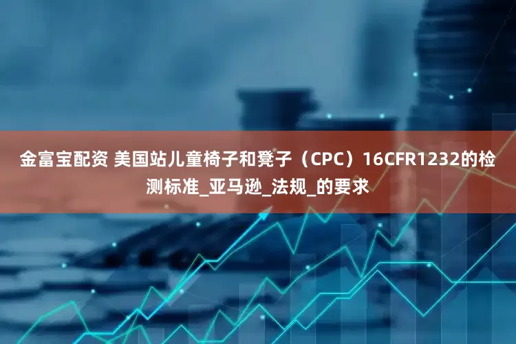 金富宝配资 美国站儿童椅子和凳子（CPC）16CFR1232的检测标准_亚马逊_法规_的要求