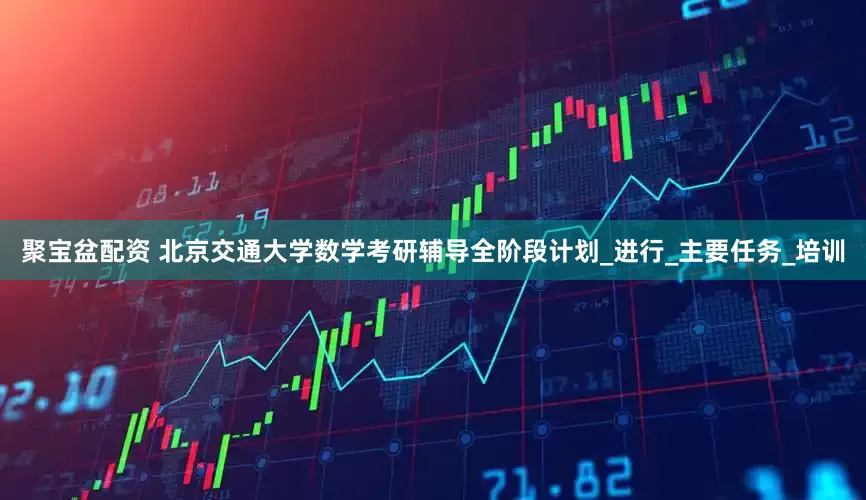 聚宝盆配资 北京交通大学数学考研辅导全阶段计划_进行_主要任务_培训