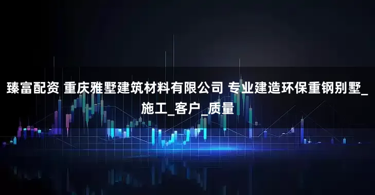 臻富配资 重庆雅墅建筑材料有限公司 专业建造环保重钢别墅_施工_客户_质量