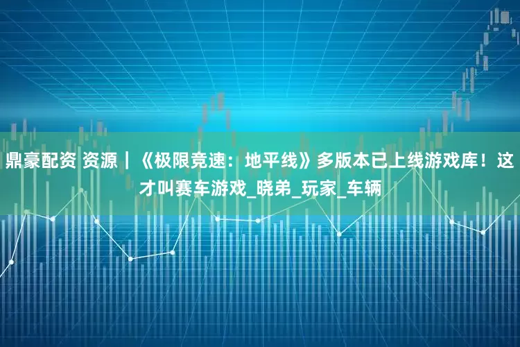 鼎豪配资 资源｜《极限竞速：地平线》多版本已上线游戏库！这才叫赛车游戏_晓弟_玩家_车辆