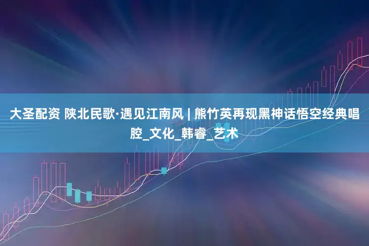 大圣配资 陕北民歌·遇见江南风 | 熊竹英再现黑神话悟空经典唱腔_文化_韩睿_艺术