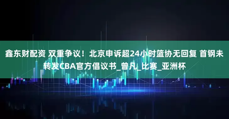 鑫东财配资 双重争议！北京申诉超24小时篮协无回复 首钢未转发CBA官方倡议书_曾凡_比赛_亚洲杯