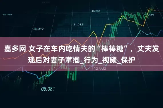 嘉多网 女子在车内吃情夫的“棒棒糖”，丈夫发现后对妻子掌掴_行为_视频_保护