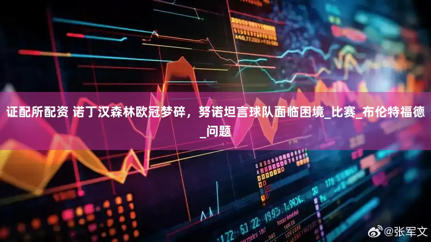 证配所配资 诺丁汉森林欧冠梦碎，努诺坦言球队面临困境_比赛_布伦特福德_问题