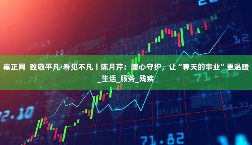 嘉正网  致敬平凡·看见不凡丨陈月芹：暖心守护，让“春天的事业”更温暖_生活_服务_残疾
