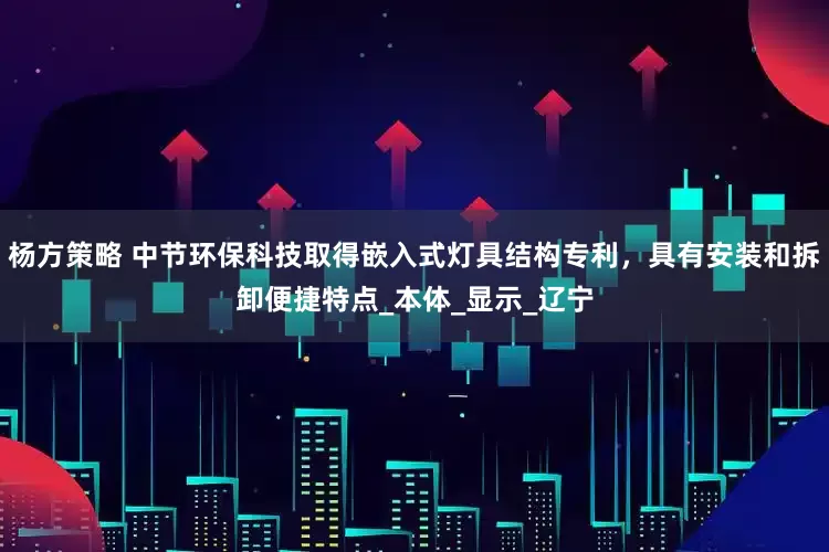 杨方策略 中节环保科技取得嵌入式灯具结构专利，具有安装和拆卸便捷特点_本体_显示_辽宁