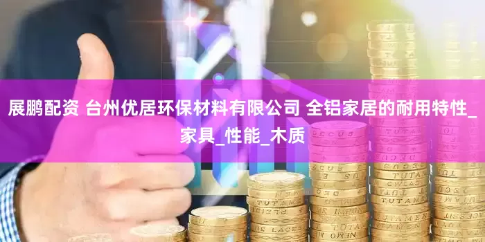 展鹏配资 台州优居环保材料有限公司 全铝家居的耐用特性_家具_性能_木质