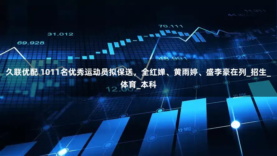 久联优配 1011名优秀运动员拟保送，全红婵、黄雨婷、盛李豪在列_招生_体育_本科