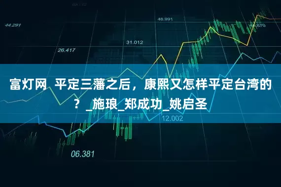富灯网  平定三藩之后，康熙又怎样平定台湾的？_施琅_郑成功_姚启圣