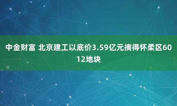 中金财富 北京建工以底价3.59亿元摘得怀柔区6012地块