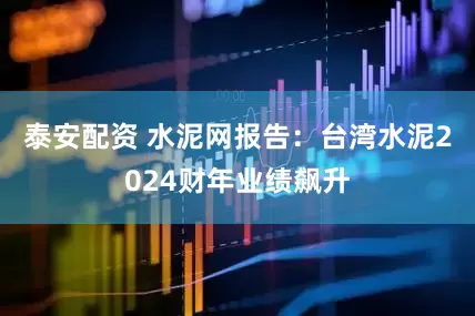 泰安配资 水泥网报告：台湾水泥2024财年业绩飙升