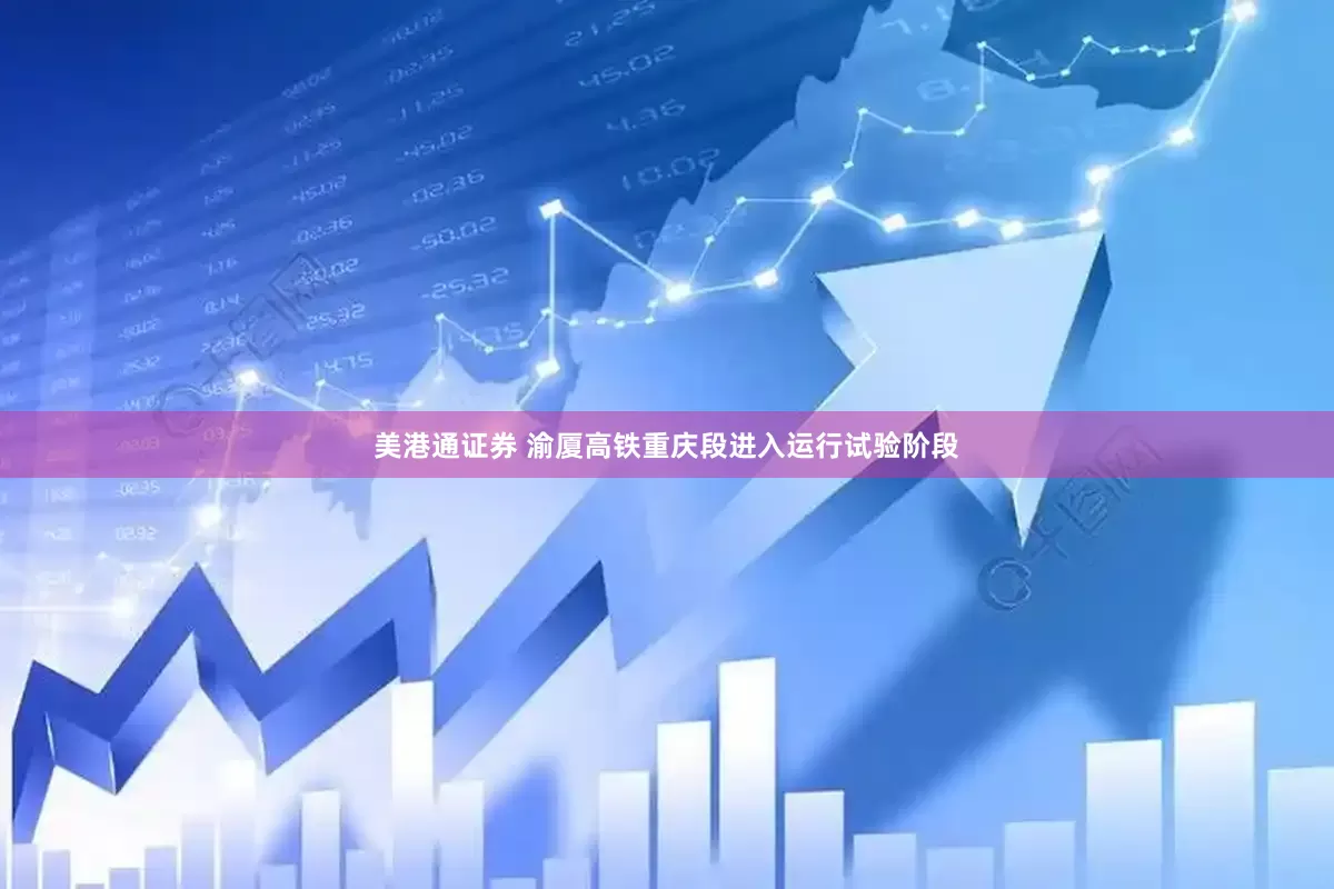 美港通证券 渝厦高铁重庆段进入运行试验阶段