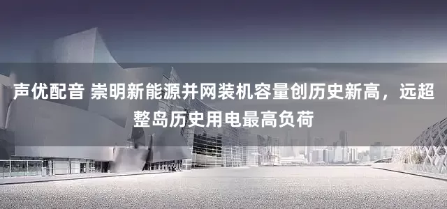 声优配音 崇明新能源并网装机容量创历史新高，远超整岛历史用电最高负荷