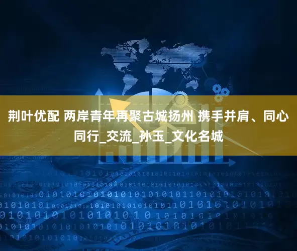 荆叶优配 两岸青年再聚古城扬州 携手并肩、同心同行_交流_孙玉_文化名城