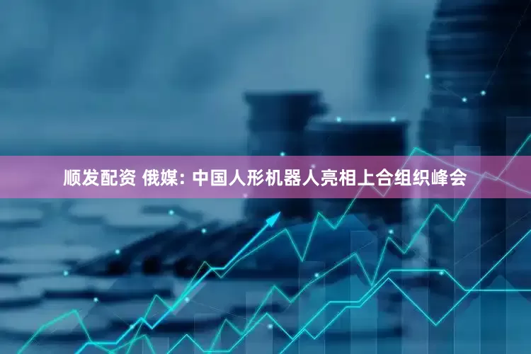顺发配资 俄媒: 中国人形机器人亮相上合组织峰会