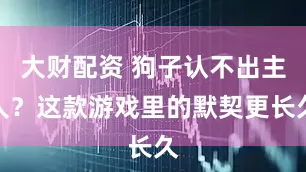 大财配资 狗子认不出主人？这款游戏里的默契更长久