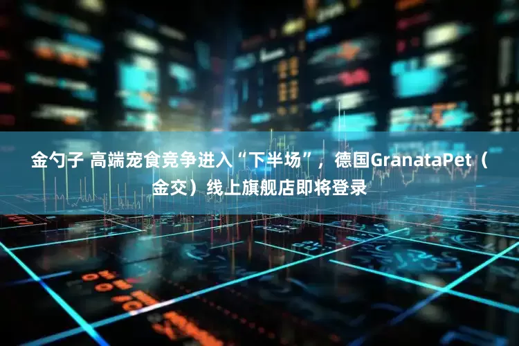 金勺子 高端宠食竞争进入“下半场”，德国GranataPet（金交）线上旗舰店即将登录