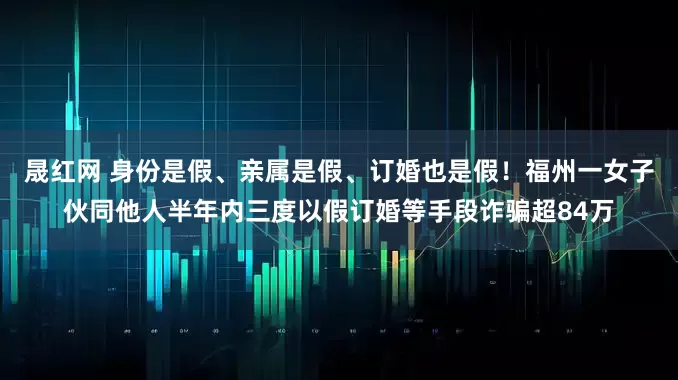 晟红网 身份是假、亲属是假、订婚也是假！福州一女子伙同他人半年内三度以假订婚等手段诈骗超84万