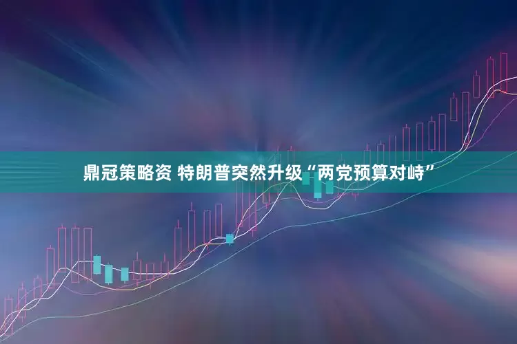 鼎冠策略资 特朗普突然升级“两党预算对峙”
