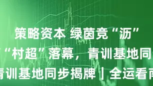策略资本 绿茵竞“沥”！南沙横沥“村超”落幕，青训基地同步揭牌｜全运看南沙