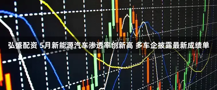 弘盛配资 5月新能源汽车渗透率创新高 多车企披露最新成绩单