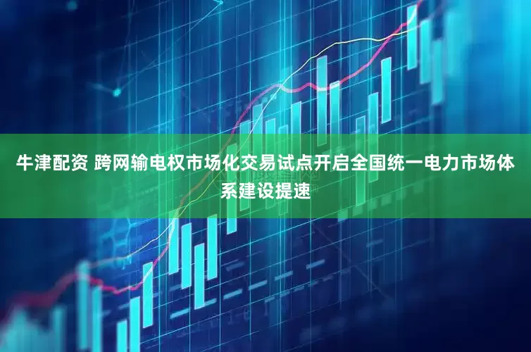 牛津配资 跨网输电权市场化交易试点开启全国统一电力市场体系建设提速