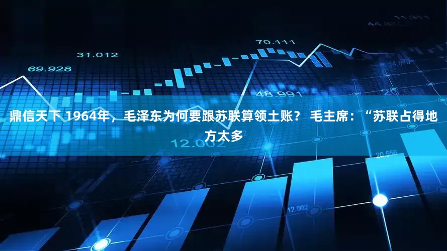 鼎信天下 1964年，毛泽东为何要跟苏联算领土账？ 毛主席：“苏联占得地方太多